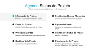 Agenda Status do Projeto
Mantenha sua apresentação leve e vá direto ao ponto
Informação do Projeto
Descreva os pontos básicos do seu projeto
Fases do Projeto
Ciclo de Vida do Gerenciamento do Projeto
Principais Eventos
Mostre os eventos e tarefas principais do projeto
Dashboard do Projeto
Apresente os principais indicadores
Pendências, Riscos, Alterações
Levante os riscos antes do início do projeto
Equipe do Projeto
Apresente as pessoas que trabalharão no
projeto
Relatório de Status do Projeto
Registre o progresso
Planejamento do Projeto
Identifique, priorize e defina as tarefas e
recursos necessários para executar o projeto
 
