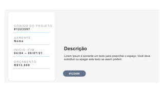 Descrição
Lorem Ipsum é somente um texto para preencher o espaço. Você deve
substituir ou apagar este texto se assim preferir.
C Ó D I G O D O P R O J E T O :
# 1 2 2 3 5 9 7
G E R E N T E :
N o m e
I N Í C I O - F I M :
0 4 / 0 4 – 0 6 / 0 7 / 2 1
O R Ç A M E N T O :
R $ 1 3 . 6 0 0
#123456
 