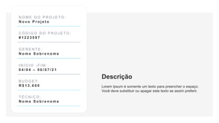 N O M E D O P R O J E T O :
N o v o P r o j e t o
C Ó D I G O D O P R O J E T O :
# 1 2 2 3 5 9 7
G E R E N T E :
N o m e S o b r e n o m e
I N Í C I O - F I M :
0 4 / 0 4 – 0 6 / 0 7 / 2 1
B U D G E T:
R $ 1 3 . 6 0 0
T É C N I C O :
N o m e S o b r e n o m e
Descrição
Lorem Ipsum é somente um texto para preencher o espaço.
Você deve substituir ou apagar este texto se assim preferir.
 