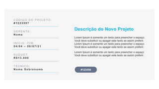 C Ó D I G O D O P R O J E T O :
# 1 2 2 3 5 9 7
G E R E N T E :
N o m e
I N Í C I O - F I M :
0 4 / 0 4 – 0 6 / 0 7 / 2 1
B U D G E T:
R $ 1 3 . 6 0 0
T É C N I C O :
N o m e S o b r e n o m e
Descrição do Novo Projeto
Lorem Ipsum é somente um texto para preencher o espaço.
Você deve substituir ou apagar este texto se assim preferir.
Lorem Ipsum é somente um texto para preencher o espaço.
Você deve substituir ou apagar este texto se assim preferir.
Lorem Ipsum é somente um texto para preencher o espaço
Você deve substituir ou apagar este texto se assim preferir.
#123456
 