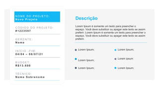 N O M E D O P R O J E T O :
N o v o P r o j e t o
C Ó D I G O D O P R O J E T O :
# 1 2 2 3 5 9 7
G E R E N T E :
N o m e
I N Í C I O - F I M :
0 4 / 0 4 – 0 6 / 0 7 / 2 1
B U D G E T:
R $ 1 3 . 6 0 0
T É C N I C O :
N o m e S o b r e n o m e
Lorem Ipsum;
Lorem Ipsum;
Lorem Ipsum;
Lorem ipsum
Descrição
Lorem Ipsum é somente um texto para preencher o
espaço. Você deve substituir ou apagar este texto se assim
preferir. Lorem Ipsum é somente um texto para preencher o
espaço. Você deve substituir ou apagar este texto se assim
preferir.
Lorem Ipsum; Lorem Ipsum;
 