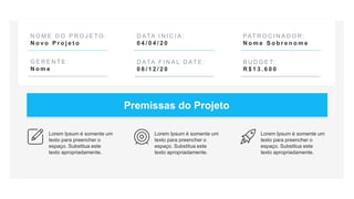 N O M E D O P R O J E T O :
N o v o P r o j e t o
G E R E N T E :
N o m e
D ATA I N I C I A :
0 4 / 0 4 / 2 0
D ATA F I N A L D AT E :
0 8 / 1 2 / 2 0
PAT R O C I N A D O R :
N o m e S o b r e n o m e
B U D G E T:
R $ 1 3 . 6 0 0
Premissas do Projeto
Lorem Ipsum é somente um
texto para preencher o
espaço. Substitua este
texto apropriadamente.
Lorem Ipsum é somente um
texto para preencher o
espaço. Substitua este
texto apropriadamente.
Lorem Ipsum é somente um
texto para preencher o
espaço. Substitua este
texto apropriadamente.
 