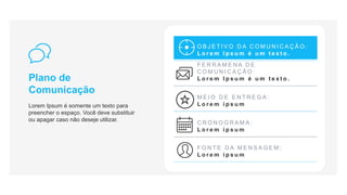 Plano de
Comunicação
Lorem Ipsum é somente um texto para
preencher o espaço. Você deve substituir
ou apagar caso não deseje utilizar.
O B J E T I V O D A C O M U N I C A Ç Ã O :
L o r e m I p s u m é u m t e x t o .
F E R R A M E N A D E
C O M U N I C A Ç Ã O :
L o r e m I p s u m é u m t e x t o .
M E I O D E E N T R E G A :
L o r e m i p s u m
C R O N O G R A M A :
L o r e m i p s u m
F O N T E D A M E N S A G E M :
L o r e m i p s u m
 