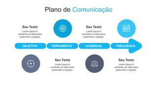 Plano de Comunicação
OBJETIVO FERRAMENTA AUDIÊNCIA FREQUÊNCIA
Lorem Ipsum é
somente um texto para
preencher o espaço.
Seu Texto
Lorem Ipsum é
somente um texto para
preencher o espaço.
Seu Texto
Lorem Ipsum é
somente um texto para
preencher o espaço.
Seu Texto
Lorem Ipsum é
somente um texto para
preencher o espaço.
Seu Texto
 