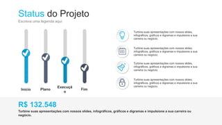 Status do Projeto
Escreva uma legenda aqui
Início Plano
Execuçã
o
Fim
Turbine suas apresentações com nossos slides,
infográficos, gráficos e digramas e impulsione a sua
carreira ou negócio.
Turbine suas apresentações com nossos slides,
infográficos, gráficos e digramas e impulsione a sua
carreira ou negócio.
Turbine suas apresentações com nossos slides,
infográficos, gráficos e digramas e impulsione a sua
carreira ou negócio.
Turbine suas apresentações com nossos slides,
infográficos, gráficos e digramas e impulsione a sua
carreira ou negócio.
Turbine suas apresentações com nossos slides, infográficos, gráficos e digramas e impulsione a sua carreira ou
negócio.
R$ 132.548
 