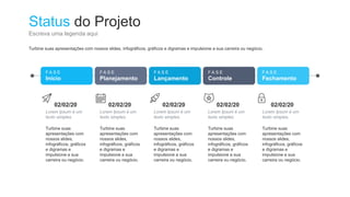 Status do Projeto
Escreva uma legenda aqui
F A S E
Início
F A S E
Planejamento
F A S E
Lançamento
F A S E
Controle
F A S E
Fechamento
02/02/20
Lorem Ipsum é um
texto simples.
Turbine suas
apresentações com
nossos slides,
infográficos, gráficos
e digramas e
impulsione a sua
carreira ou negócio.
02/02/20
Lorem Ipsum é um
texto simples.
Turbine suas
apresentações com
nossos slides,
infográficos, gráficos
e digramas e
impulsione a sua
carreira ou negócio.
02/02/20
Lorem Ipsum é um
texto simples.
Turbine suas
apresentações com
nossos slides,
infográficos, gráficos
e digramas e
impulsione a sua
carreira ou negócio.
02/02/20
Lorem Ipsum é um
texto simples.
Turbine suas
apresentações com
nossos slides,
infográficos, gráficos
e digramas e
impulsione a sua
carreira ou negócio.
02/02/20
Lorem Ipsum é um
texto simples.
Turbine suas
apresentações com
nossos slides,
infográficos, gráficos
e digramas e
impulsione a sua
carreira ou negócio.
Turbine suas apresentações com nossos slides, infográficos, gráficos e digramas e impulsione a sua carreira ou negócio.
 