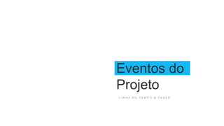 Eventos do
Projeto
L I N H A D O T E M P O & F A S E S
 