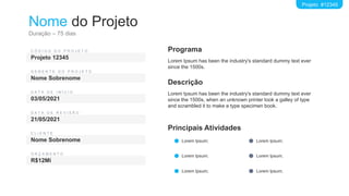 Nome do Projeto
Duração – 75 dias
Projeto #12345
C Ó D I G O D O P R O J E T O
Projeto 12345
G E R E N T E D O P R O J E T O
Nome Sobrenome
D A T A D E I N Í C I O
03/05/2021
C L I E N T E
Nome Sobrenome
D A T A D E R E V I S Ã O
21/05/2021
O R Ç A M E N T O
R$12Mi
Descrição
Lorem Ipsum has been the industry's standard dummy text ever
since the 1500s, when an unknown printer took a galley of type
and scrambled it to make a type specimen book.
Programa
Lorem Ipsum has been the industry's standard dummy text ever
since the 1500s.
Principais Atividades
Lorem Ipsum;
Lorem Ipsum;
Lorem Ipsum;
Lorem Ipsum;
Lorem Ipsum;
Lorem Ipsum;
 