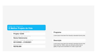 N O M E D O P R O J E T O
O Melhor Projeto da Vida
Projeto 12345
Nome Sobrenome
05/12/2020 – 21/05/2021
R$700.000
Lorem Ipsum has been the industry's standard dummy text.
Programa
Lorem Ipsum has been the industry's standard dummy text
ever since the 1500s, when an unknown printer took a
galley of type and scrambled it to make a type book.
Descrição
 