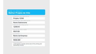 N O M E D O P R O J E T O
Melhor Projeto da Vida
C Ó D I G O D O P R O J E T O
Projeto 12345
G E R E N T E D O P R O J E T O
Nome Sobrenome
I N Í C I O D O P R O J E T O
12/05/19
C L I E N T E
Nome da Empresa
D A T A D E R E V I S Ã O
05/21/20
O R Ç A M E N T O
R$58.600
D E S C R I Ç Ã O
Lorem Ipsum is simply dummy text of the printing and
typesetting industry.
 