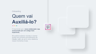Quem vai
Auxiliá-lo?
Onboarding
É importante que o novo colaborador seja
assessorado por um colega mais
experiente.
Ele poderá esclarecer dúvidas e orientar
quanto aos primeiros procedimentos de
trabalho, além de servir como referência
nesses momentos iniciais.
 