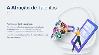 A Atração de Talentos
É preciso que os funcionários se sintam estimulados a
promover a inovação, com melhorias constantes na
performance, agindo como se fossem donos do negócio.
Naturalmente outros talentos fora da empresa lutarão para
fazer parte do time.
Acontece de dentro para fora.
 