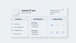 Joana D’arc
Gestora de Talentos
Escreva uma frase do
colaborador nes te
espaço.
PESSOAL EXPERIENCE HABILIDADES
Experiência 1
Experiência 2
2018-2019
Experiência 1
Experiência 2
2019-2020
Joana D’arc
+55 11 99943 8765
email@email.com
São Paulo, SP
 