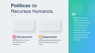 Políticas de
Recursos Humanos.
Definir quais serão os processos
necessários para gerir os
colaboradores.
Definir responsabilidades pela aplcação dos
processos alinhados aos objetivos da
empresa.
As políticas internas de
recursos humanos servem
como uma padronização dos
processos. Sejam eles de
recrutamento, carreira,
capacitações, cargos,
benefícios e etc. É um mapa
da empresa que impacta
diretamente na gestão de
funcionários.
Planejamento Organização
 