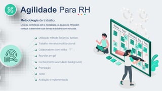 Agilidade Para RH
Uma vez confortáveis com a mentalidade, as equipes de RH podem
começar a desenvolver suas formas de trabalhar com estruturas.
Metodologia de trabalho.
Utilização método Scrum ou Kanban;
Colaboradores com estilos “T”;
Reuniões em pé
Conhecimento acumulado (background)
Priorização
Testes
Avaliação e implementação
Trabalho interativo multifunctional;
 