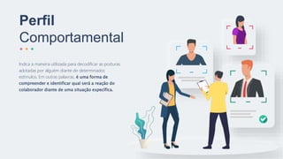Indica a maneira utilizada para decodificar as posturas
adotadas por alguém diante de determinados
estímulos. Em outras palavras, é uma forma de
compreender e identificar qual será a reação do
colaborador diante de uma situação específica.
Perfil
Comportamental
 