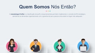 A metodologia Profiler e a classificação de perfis comportamentais permitem implementar o conceito de RH estratégico,
atendendo às demandas organizacionais com a garantia de que a pessoa certa estará no lugar mais adequado.
Quem Somos Nós Então?
 