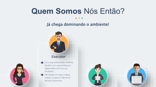 Já chega dominando o ambiente!
Quem Somos Nós Então?
Executor
Faz o que precisa fazer, enfrenta
desafios com autoconfiança e
objetividade com foco em
resultados.
Dificuldade em seguir regras,
isolado e disperso. Não toma
decisões facilmente.
 
