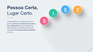 Pessoa Certa,
Lugar Certo.
A metodologia DISC é uma ferramenta que auxilia os
gestores a mensurar os pontos fracos e fortes
dos colaboradores para assim conseguir traçar
objetivos alinhados ao perfil profissional de cada um e
consequentemente alcançar maiores resultados
no dia a dia.
D
C
I
S
 