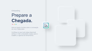Prepare a
Chegada.
Onboarding
Avise ao gestor da área sobre a contratação
do novo colaborador.
Certifique-se que tudo esteja disponível:
senhas, e-mail, computador, espaço para o
trabalho, e agenda de treinamentos.
 
