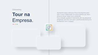 Tour na
Empresa.
Onboarding
Apresente toda a estrutura física da empresa para
que o novo colaborador se sinta acolhido por ela e
possa se situar nesse novo ambiente.
Essa visitação guiada é importante até nas pequenas
empresas, pois faz com que o profissional possa já se
familiarizar com o espaço.
 