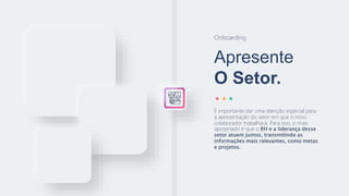 Apresente
O Setor.
Onboarding
É importante dar uma atenção especial para
a apresentação do setor em que o novo
colaborador trabalhará. Para isso, o mais
apropriado é que o RH e a liderança desse
setor atuem juntos, transmitindo as
informações mais relevantes, como metas
e projetos.
 