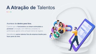 A Atração de Talentos
É preciso que os funcionários se sintam estimulados a
promover a inovação, com melhorias constantes na
performance, agindo como se fossem donos do negócio.
Naturalmente outros talentos fora da empresa lutarão para
fazer parte do time.
Acontece de dentro para fora.
 