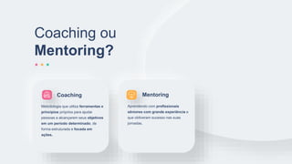 Coaching ou
Mentoring?
Metodologia que utiliza ferramentas e
princípios próprios para ajudar
pessoas a alcançarem seus objetivos
em um período determinado, de
forma estruturada e focada em
ações.
Aprendendo com profissionais
sêniores com grande experiência e
que obtiveram sucesso nas suas
jornadas.
Coaching Mentoring
 