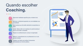 Desenvolver habilidade específica para um talento bruto.
Aprimorar o profissional experiente com uma habilidade nova
ou atualizada.
Ajudar pessoas que não estão atendendo às expectativas ou
metas.
Auxiliar líderes a lidar com mudanças em grande escala por
meio de uma fusão ou aquisição.
Preparar um profissional para o avanço na organização.
Melhorar o comportamento de um profissional em um curto
período de tempo.
Trabalhar com líderes que preferem treinamentos
individualizados ao invés de públicos.
Quando escolher
Coaching.
 