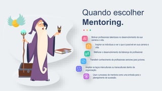 Motivar profissionais talentosos no desenvolvimento de sua
carreira e vida.
Inspirar os indivíduos a ver o que é possível em sua carreira e
vida.
Melhorar o desenvolvimento da liderança do profissional.
Transferir conhecimento de profissionais seniores para juniores.
Ampliar os laços interculturais ou transculturais dentro da
organização.
Usar o processo de mentoria como uma entrada para o
planejamento de sucessão.
Quando escolher
Mentoring.
 
