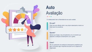 Por quê?
Criar uma auto reflexão sobre o seu próprio desempenho criando um
nível maior de consciência;
Quando?
Sempre que desejar, mas principalmente, em um momento que
anteceda a avaliação de desempenho com o gestor;
Como?
Ter um questionário de avaliação de desempenho predefinido para
que o funcionário siga e responda de acordo com os objetivos da
organização.
O colaborador tem a liberdade de se auto avaliar.
Auto
Avaliação
 