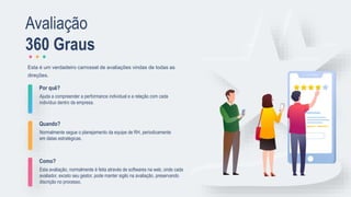 Por quê?
Ajuda a compreender a performance individual e a relação com cada
indivíduo dentro da empresa.
Quando?
Normalmente segue o planejamento da equipe de RH, periodicamente
em datas estratégicas.
Como?
Esta avaliação, normalmente é feita através de softwares na web, onde cada
avaliador, exceto seu gestor, pode manter sigilo na avaliação, preservando
discrição no processo.
Esta é um verdadeiro carrossel de avaliações vindas de todas as
direções.
Avaliação
360 Graus
 