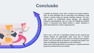 Conclusão
A gestão de pessoas, como visto, vai além do processo seletivo,
mas, se essa atividade não for executada com eficiência, pode
colocar a perder todas as demais medidas internas. Por isso,
para auxiliar na qualificação dessa seleção, são utilizados
softwares especializados, que, por meio da Inteligência Artificial,
fazem o cruzamento dos dados obtidos e, assim, detectam o
perfil mais aderente à cultura organizacional.
Fato é que o RH tem a importante missão de dar suporte aos
demais setores da organização. Mas, para isso, é preciso
conhecer cada um, assim como todos os membros das equipes.
Então, uma forma efetiva de observar a evolução das áreas é por
meio de avaliações de desempenho e de indicadores.
Afinal, eles mensurarão todos os processos e o desenvolvimento
pessoal e profissional dos envolvidos.
 