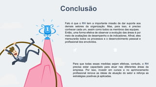 Conclusão
Fato é que o RH tem a importante missão de dar suporte aos
demais setores da organização. Mas, para isso, é preciso
conhecer cada um, assim como todos os membros das equipes.
Então, uma forma efetiva de observar a evolução das áreas é por
meio de avaliações de desempenho e de indicadores. Afinal, eles
mensurarão todos os processos e o desenvolvimento pessoal e
profissional dos envolvidos.
Para que todas essas medidas sejam efetivas, contudo, o RH
precisa estar capacitado para atuar nas diferentes áreas da
empresa. Por isso, investir em cursos e no aprimoramento
profissional renova as ideias de atuação do setor e reforça as
estratégias positivas já aplicadas.
 