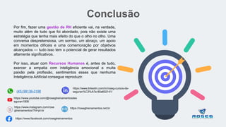 Conclusão
Por fim, fazer uma gestão de RH eficiente vai, na verdade,
muito além de tudo que foi abordado, pois não existe uma
estratégia que tenha mais efeito do que o olho no olho. Uma
conversa despretensiosa, um sorriso, um abraço, um apoio
em momentos difíceis e uma comemoração por objetivos
alcançados — tudo isso tem o potencial de gerar resultados
altamente significativos.
Por isso, atuar com Recursos Humanos é, antes de tudo,
exercer a empatia com inteligência emocional e muita
paixão pela profissão, sentimentos esses que nenhuma
Inteligência Artificial consegue reproduzir.
(45) 99136-3198
https://www.facebook.com/rosegtreinamentos
https://www.youtube.com/@rosegtreinamentosdes
eguran1806
https://www.instagram.com/rose
gtreinamentos/?hl=pt-br
https://www.linkedin.com/in/roseg-cursos-de-
seguran%C3%A7a-80a602141/
https://rosegtreinamentos.net.br
 