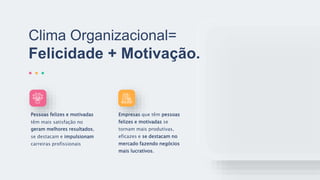 Clima Organizacional=
Felicidade + Motivação.
Pessoas felizes e motivadas
têm mais satisfação no
geram melhores resultados,
se destacam e impulsionam
carreiras profissionais
Empresas que têm pessoas
felizes e motivadas se
tornam mais produtivas,
eficazes e se destacam no
mercado fazendo negócios
mais lucrativos.
 
