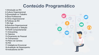 Conteúdo Programático
1-Introdução ao RH
2-Cultura Organizacional
3-Diversidade no Trabalho
4-Ética Profissional
5-Clima Organizacional
6-Políticas de RH
7-RH Ágil
8-Estrutura Organizacional
9-Recrutamento e Seleção
10-Perfil Comportamental
11-Onboarding
12-Talentos
13-Orçamento de Pessoal
14-Treinamento
15-Plano de Carreira
16-PDI
17-Inteligência Emocional
18-Avaliação de Desempenho
19-Indicadores de RH
 