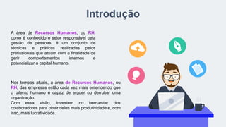 Introdução
A área de Recursos Humanos, ou RH,
como é conhecido o setor responsável pela
gestão de pessoas, é um conjunto de
técnicas e práticas realizadas pelos
profissionais que atuam com a finalidade de
gerir comportamentos internos e
potencializar o capital humano.
Nos tempos atuais, a área de Recursos Humanos, ou
RH, das empresas estão cada vez mais entendendo que
o talento humano é capaz de erguer ou derrubar uma
organização.
Com essa visão, investem no bem-estar dos
colaboradores para obter deles mais produtividade e, com
isso, mais lucratividade.
 
