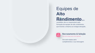 Equipes de
Alto
Rendimento
Recrutamento & Seleção
Use este espaço para uma legenda
Use este espaço para
complementar a sua mensagem
Processos de recrutamento e seleção bem
sucedidos são os responsáveis pela
formação de equipes de alto rendimento,
que levarão a empresa ao estágio desejado.
 