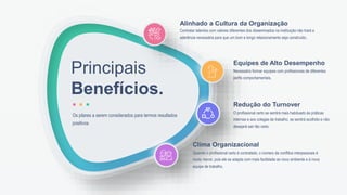 Principais
Benefícios.
Os pilares a serem considerados para termos resultados
positivos
Contratar talentos com valores diferentes dos disseminados na instituição não trará a
aderência necessária para que um bom e longo relacionamento seja construído.
Alinhado a Cultura da Organização
Necessário formar equipes com profissionais de diferentes
perfis comportamentais.
Equipes de Alto Desempenho
O profissional certo se sentirá mais habituado às práticas
internas e aos colegas de trabalho, se sentirá acolhido e não
desejará sair tão cedo.
Redução do Turnover
Quando o profissional certo é contratado, o número de conflitos interpessoais é
muito menor, pois ele se adapta com mais facilidade ao novo ambiente e à nova
equipe de trabalho.
Clima Organizacional
 