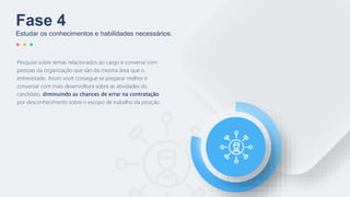 Pesquise sobre temas relacionados ao cargo e converse com
pessoas da organização que são da mesma área que o
entrevistado. Assim você consegue se preparar melhor e
conversar com mais desenvoltura sobre as atividades do
candidato, diminuindo as chances de errar na contratação
por desconhecimento sobre o escopo de trabalho da posição.
Fase 4
Estudar os conhecimentos e habilidades necessários.
 