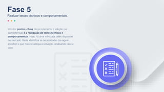 Um dos pontos-chave do recrutamento e seleção por
competências é a realização de testes técnicos e
comportamentais. Hoje, há uma infinidade deles disponível
no mercado. Basta identificar as necessidades da vaga e
escolher o que mais se adequa à situação, analisando caso a
caso.
Fase 5
Realizar testes técnicos e comportamentais.
 