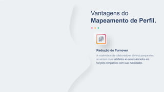 Vantagens do
Mapeamento de Perfil.
A rotatividade de colaboradores diminui porque eles
se sentem mais satisfeitos ao serem alocados em
funções compatíveis com suas habilidades.
Redução do Turnover
 