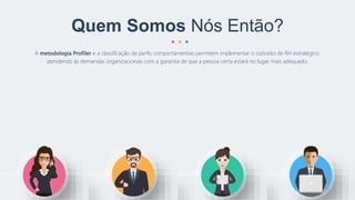 A metodologia Profiler e a classificação de perfis comportamentais permitem implementar o conceito de RH estratégico,
atendendo às demandas organizacionais com a garantia de que a pessoa certa estará no lugar mais adequado.
Quem Somos Nós Então?
 