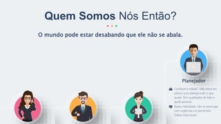O mundo pode estar desabando que ele não se abala.
Quem Somos Nós Então?
Planejador
Confiável e estável. Não entra em
pânico, pois planeja tudo o que
puder. Tem qualidades de líder e
ajuda pessoas.
Baixa criatividade, não se preocupa
com urgências e é pessimista.
Odeia improvisos!
 
