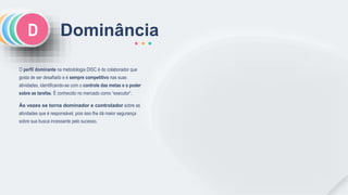 CSI Dominância
O perfil dominante na metodologia DISC é do colaborador que
gosta de ser desafiado e é sempre competitivo nas suas
atividades, identificando-se com o controle das metas e o poder
sobre as tarefas. É conhecido no mercado como “executor”.
Às vezes se torna dominador e controlador sobre as
atividades que é responsável, pois isso lhe dá maior segurança
sobre sua busca incessante pelo sucesso.
D
 