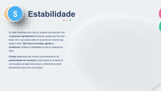 CS Estabilidade
Do inglês Steadiness (daí a letra S), pessoas com este perfil são
as pessoas agradáveis da empresa, aquelas que não veem
tempo ruim e que sempre estão em busca de um consenso que
agrade a todos. São bons ouvintes, gentis e
confiáveis. Preferem a estabilidade do que as mudanças de
rotina.
O lado ruim desse tipo de perfil comportamental é o da
passividade em excesso, já que quando se vê diante de
uma situação que exige maior dureza o colaborador se sente
desconfortável para tomar uma decisão.
 