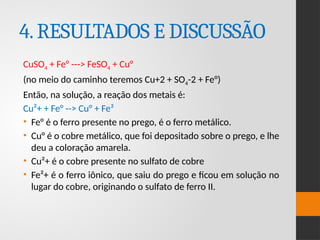 4.RESULTADOS E DISCUSSÃO
CuSO4 + Fe° ---> FeSO4 + Cu°
(no meio do caminho teremos Cu+2 + SO4-2 + Fe°)
Então, na solução, a reação dos metais é:
Cu²+ + Fe° --> Cu° + Fe²
• Fe° é o ferro presente no prego, é o ferro metálico.
• Cu° é o cobre metálico, que foi depositado sobre o prego, e lhe
deu a coloração amarela.
• Cu²+ é o cobre presente no sulfato de cobre
• Fe²+ é o ferro iônico, que saiu do prego e ficou em solução no
lugar do cobre, originando o sulfato de ferro II.
 