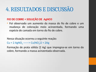 4.RESULTADOS E DISCUSSÃO
FIO DE COBRE + SOLUÇÃO DE AgNO3
• Foi observado um aumento da massa do fio de cobre e um
mudança de coloração meio acinzentada, formando uma
espécie de camada em torno do fio de cobre.
Nessa situação ocorreu a seguinte reação:
Cu + 2 AgNO3 ------> Cu(NO3)2 + 2Ag
Formação de prata sólida (2 Ag) que impregna-se em torno do
cobre, formando a massa acinzentada observada.
 