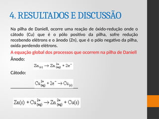 4.RESULTADOS E DISCUSSÃO
Na pilha de Daniell, ocorre uma reação de óxido-redução onde o
cátodo (Cu) que é o pólo positivo da pilha, sofre redução
recebendo elétrons e o ânodo (Zn), que é o pólo negativo da pilha,
oxida perdendo elétrons.
A equação global dos processos que ocorrem na pilha de Daniell
Ânodo:
Cátodo:
____________________________
 